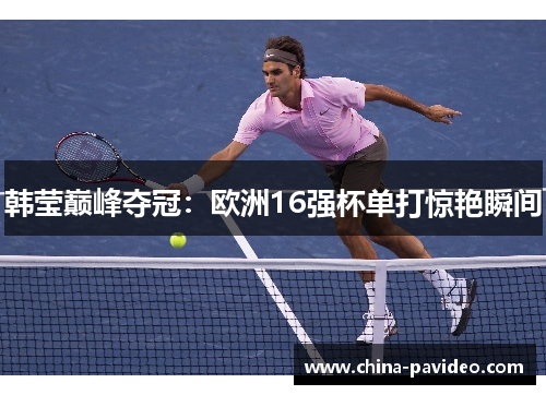 韩莹巅峰夺冠：欧洲16强杯单打惊艳瞬间