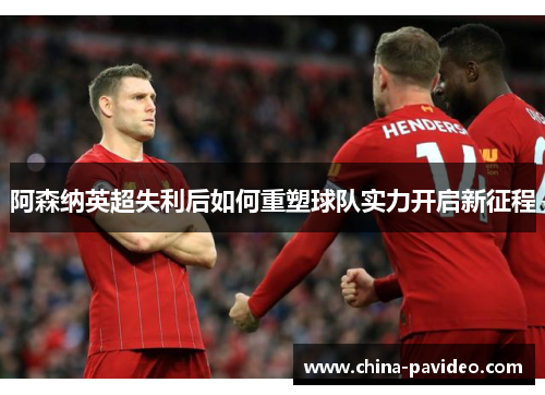 阿森纳英超失利后如何重塑球队实力开启新征程