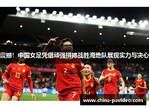 震撼！中国女足凭借顽强拼搏战胜海地队展现实力与决心